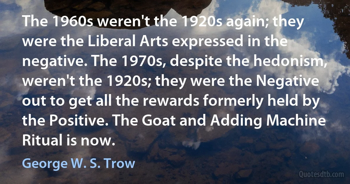 The 1960s weren't the 1920s again; they were the Liberal Arts expressed in the negative. The 1970s, despite the hedonism, weren't the 1920s; they were the Negative out to get all the rewards formerly held by the Positive. The Goat and Adding Machine Ritual is now. (George W. S. Trow)