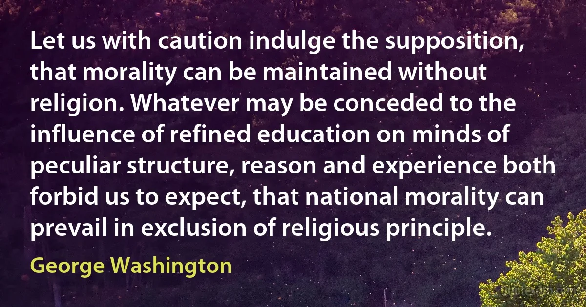 Let us with caution indulge the supposition, that morality can be maintained without religion. Whatever may be conceded to the influence of refined education on minds of peculiar structure, reason and experience both forbid us to expect, that national morality can prevail in exclusion of religious principle. (George Washington)