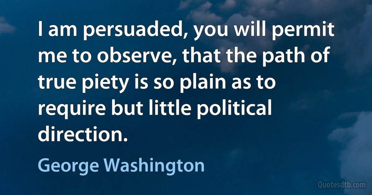 I am persuaded, you will permit me to observe, that the path of true piety is so plain as to require but little political direction. (George Washington)