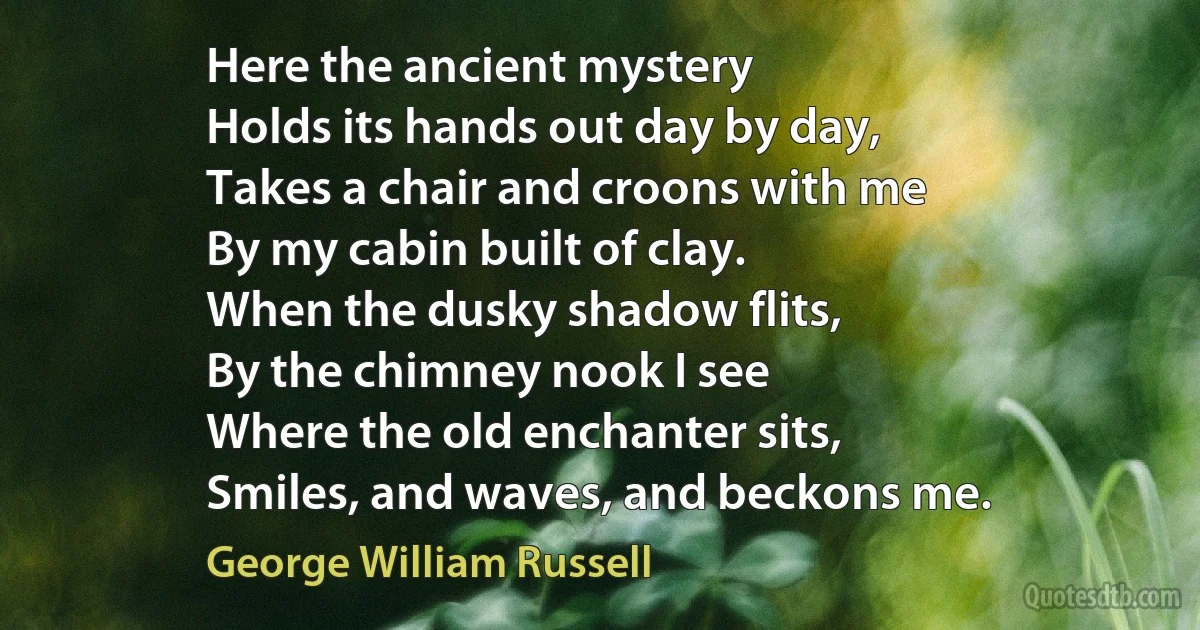 Here the ancient mystery
Holds its hands out day by day,
Takes a chair and croons with me
By my cabin built of clay.
When the dusky shadow flits,
By the chimney nook I see
Where the old enchanter sits,
Smiles, and waves, and beckons me. (George William Russell)