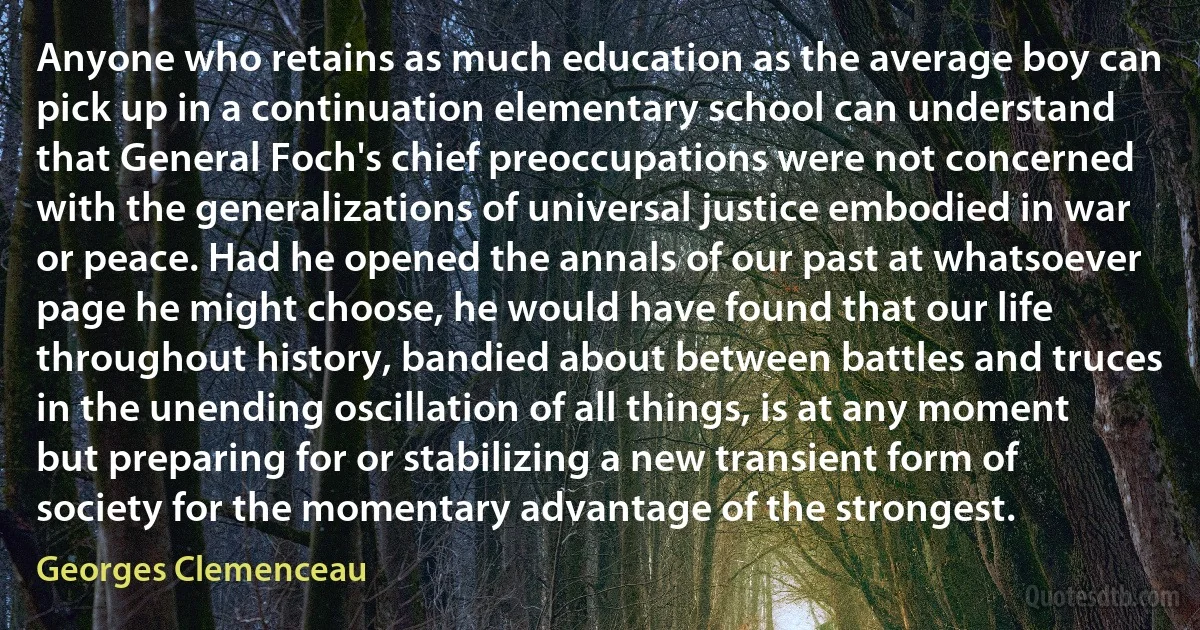 Anyone who retains as much education as the average boy can pick up in a continuation elementary school can understand that General Foch's chief preoccupations were not concerned with the generalizations of universal justice embodied in war or peace. Had he opened the annals of our past at whatsoever page he might choose, he would have found that our life throughout history, bandied about between battles and truces in the unending oscillation of all things, is at any moment but preparing for or stabilizing a new transient form of society for the momentary advantage of the strongest. (Georges Clemenceau)