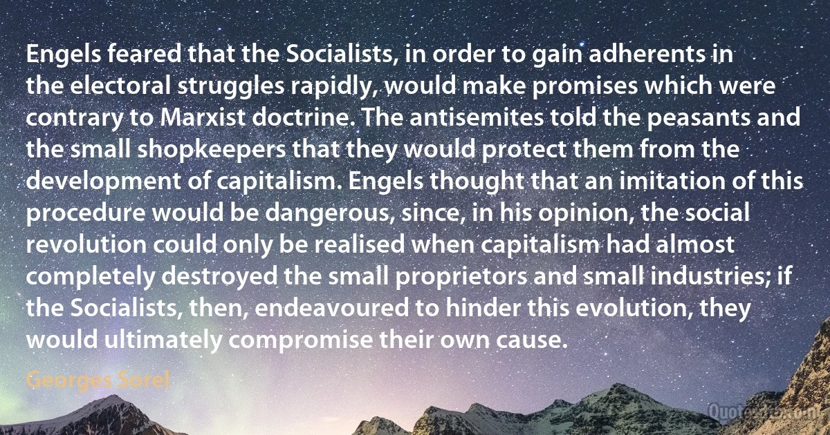 Engels feared that the Socialists, in order to gain adherents in the electoral struggles rapidly, would make promises which were contrary to Marxist doctrine. The antisemites told the peasants and the small shopkeepers that they would protect them from the development of capitalism. Engels thought that an imitation of this procedure would be dangerous, since, in his opinion, the social revolution could only be realised when capitalism had almost completely destroyed the small proprietors and small industries; if the Socialists, then, endeavoured to hinder this evolution, they would ultimately compromise their own cause. (Georges Sorel)