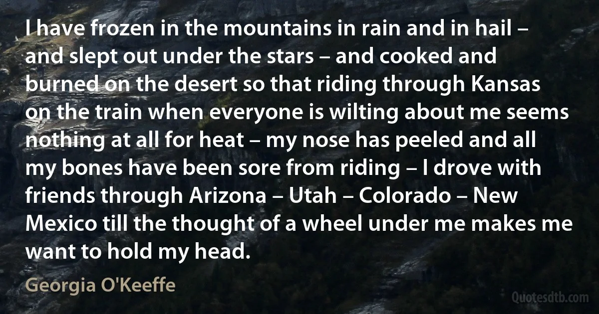 I have frozen in the mountains in rain and in hail – and slept out under the stars – and cooked and burned on the desert so that riding through Kansas on the train when everyone is wilting about me seems nothing at all for heat – my nose has peeled and all my bones have been sore from riding – I drove with friends through Arizona – Utah – Colorado – New Mexico till the thought of a wheel under me makes me want to hold my head. (Georgia O'Keeffe)