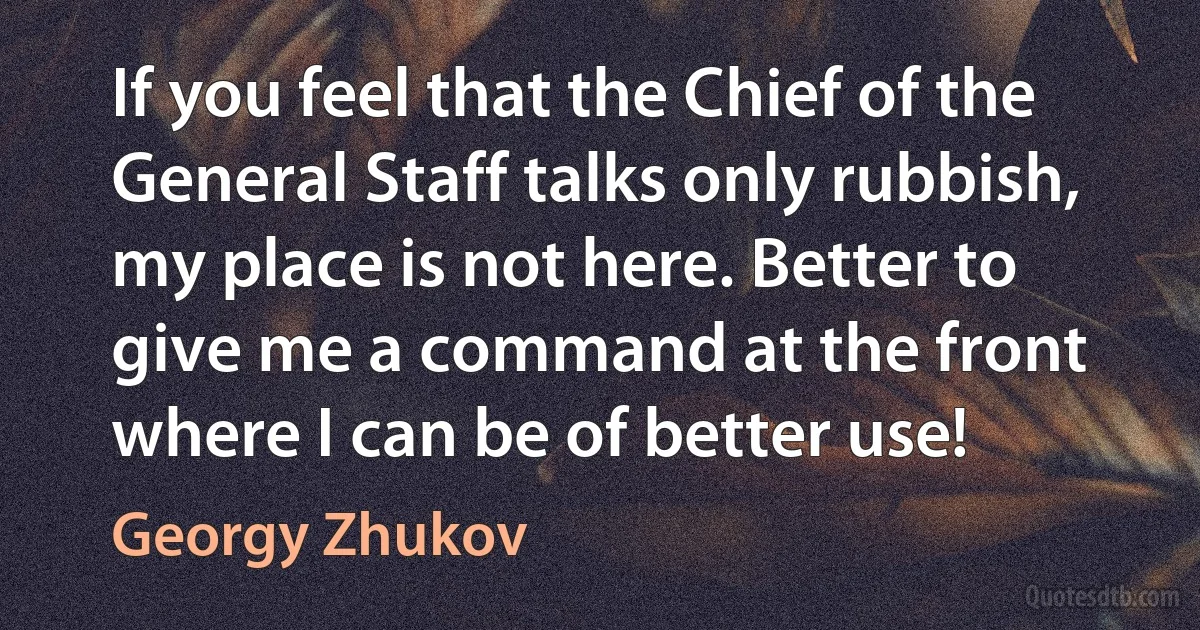 If you feel that the Chief of the General Staff talks only rubbish, my place is not here. Better to give me a command at the front where I can be of better use! (Georgy Zhukov)