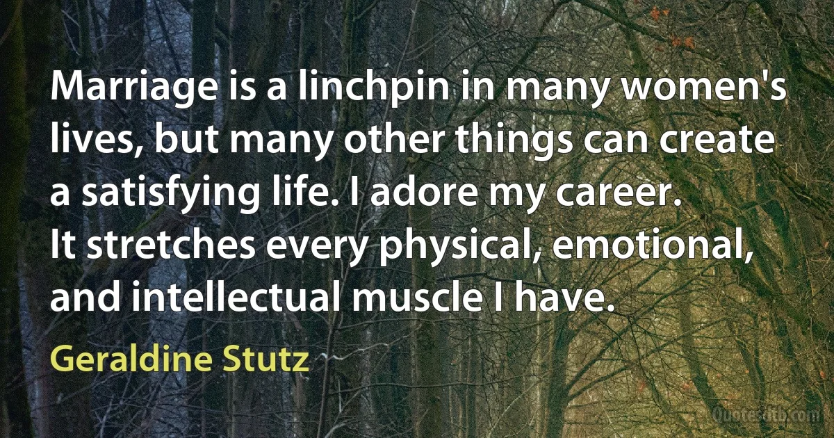 Marriage is a linchpin in many women's lives, but many other things can create a satisfying life. I adore my career. It stretches every physical, emotional, and intellectual muscle I have. (Geraldine Stutz)