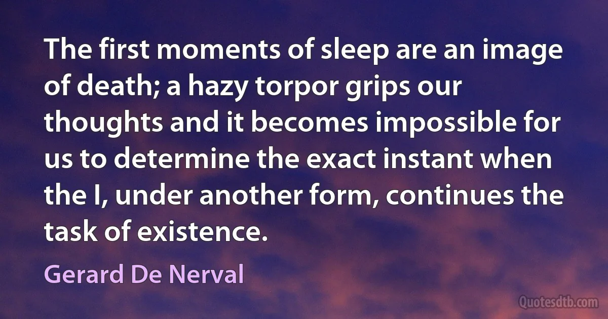 The first moments of sleep are an image of death; a hazy torpor grips our thoughts and it becomes impossible for us to determine the exact instant when the I, under another form, continues the task of existence. (Gerard De Nerval)