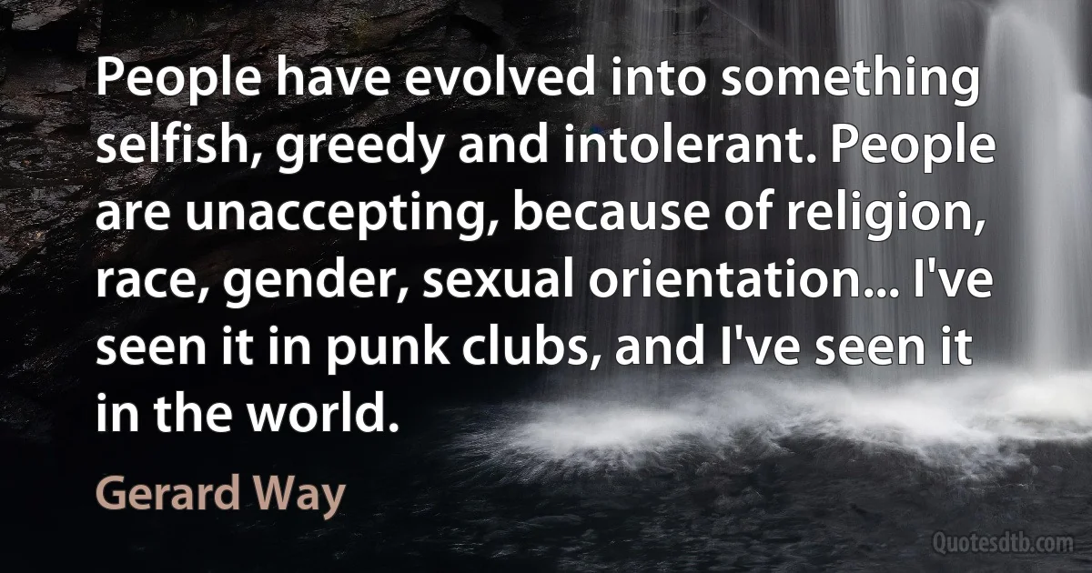 People have evolved into something selfish, greedy and intolerant. People are unaccepting, because of religion, race, gender, sexual orientation... I've seen it in punk clubs, and I've seen it in the world. (Gerard Way)