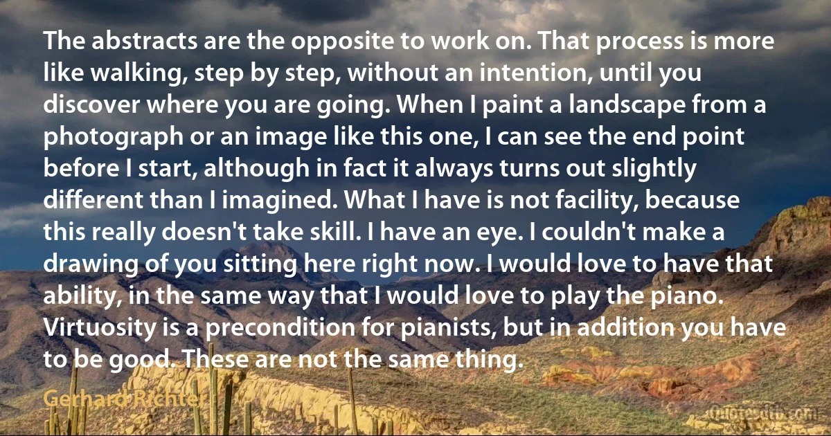 The abstracts are the opposite to work on. That process is more like walking, step by step, without an intention, until you discover where you are going. When I paint a landscape from a photograph or an image like this one, I can see the end point before I start, although in fact it always turns out slightly different than I imagined. What I have is not facility, because this really doesn't take skill. I have an eye. I couldn't make a drawing of you sitting here right now. I would love to have that ability, in the same way that I would love to play the piano. Virtuosity is a precondition for pianists, but in addition you have to be good. These are not the same thing. (Gerhard Richter)