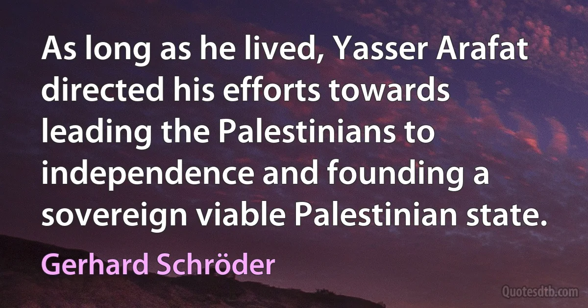 As long as he lived, Yasser Arafat directed his efforts towards leading the Palestinians to independence and founding a sovereign viable Palestinian state. (Gerhard Schröder)