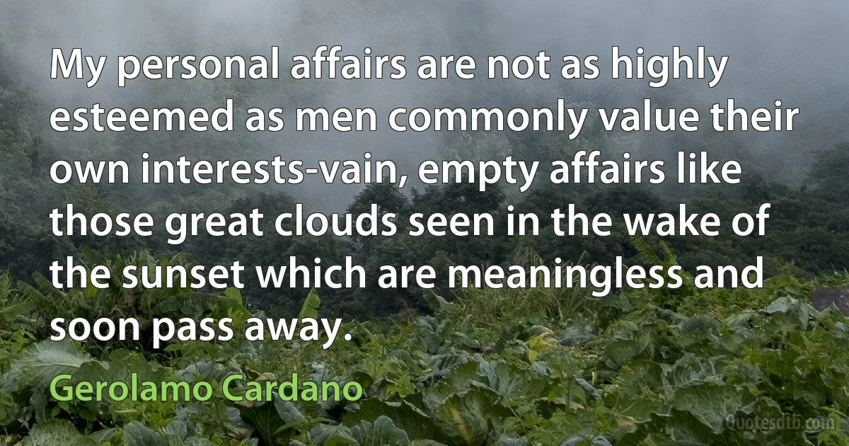 My personal affairs are not as highly esteemed as men commonly value their own interests-vain, empty affairs like those great clouds seen in the wake of the sunset which are meaningless and soon pass away. (Gerolamo Cardano)