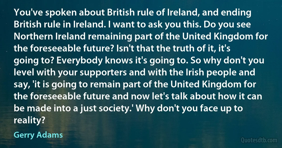 You've spoken about British rule of Ireland, and ending British rule in Ireland. I want to ask you this. Do you see Northern Ireland remaining part of the United Kingdom for the foreseeable future? Isn't that the truth of it, it's going to? Everybody knows it's going to. So why don't you level with your supporters and with the Irish people and say, 'it is going to remain part of the United Kingdom for the foreseeable future and now let's talk about how it can be made into a just society.' Why don't you face up to reality? (Gerry Adams)