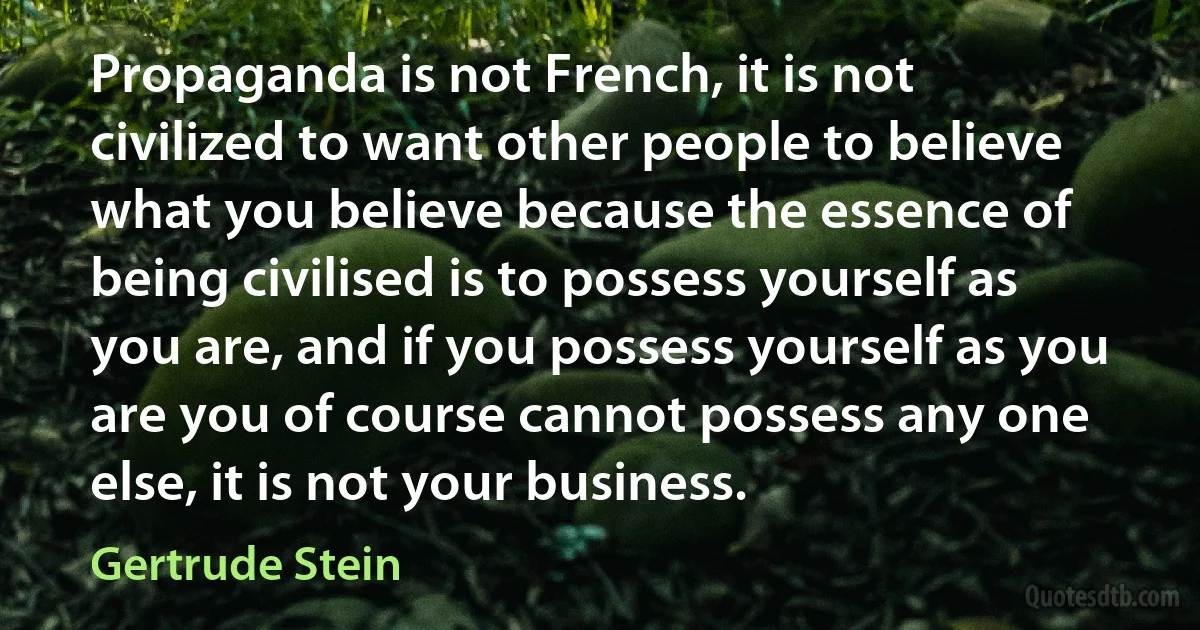 Propaganda is not French, it is not civilized to want other people to believe what you believe because the essence of being civilised is to possess yourself as you are, and if you possess yourself as you are you of course cannot possess any one else, it is not your business. (Gertrude Stein)