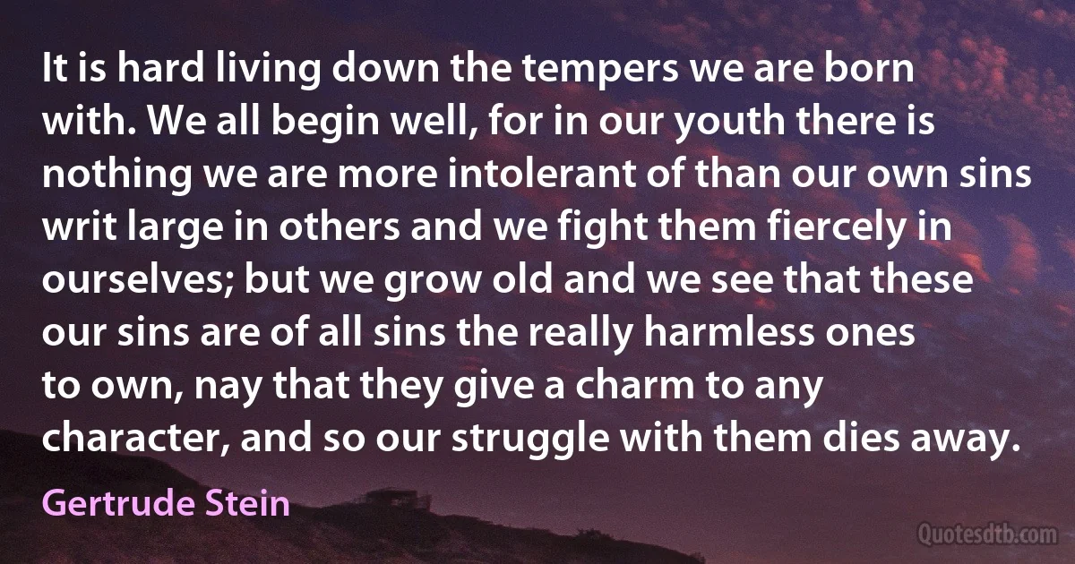 It is hard living down the tempers we are born with. We all begin well, for in our youth there is nothing we are more intolerant of than our own sins writ large in others and we fight them fiercely in ourselves; but we grow old and we see that these our sins are of all sins the really harmless ones to own, nay that they give a charm to any character, and so our struggle with them dies away. (Gertrude Stein)