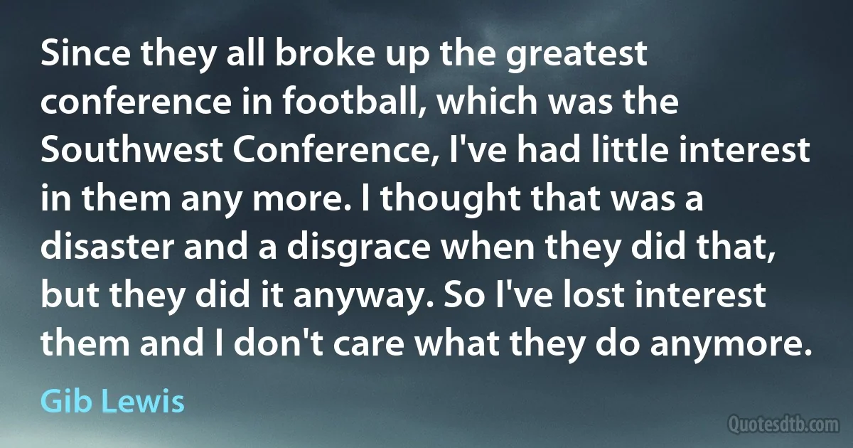 Since they all broke up the greatest conference in football, which was the Southwest Conference, I've had little interest in them any more. I thought that was a disaster and a disgrace when they did that, but they did it anyway. So I've lost interest them and I don't care what they do anymore. (Gib Lewis)