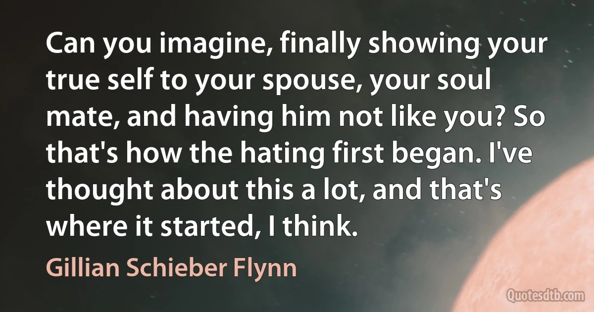 Can you imagine, finally showing your true self to your spouse, your soul mate, and having him not like you? So that's how the hating first began. I've thought about this a lot, and that's where it started, I think. (Gillian Schieber Flynn)