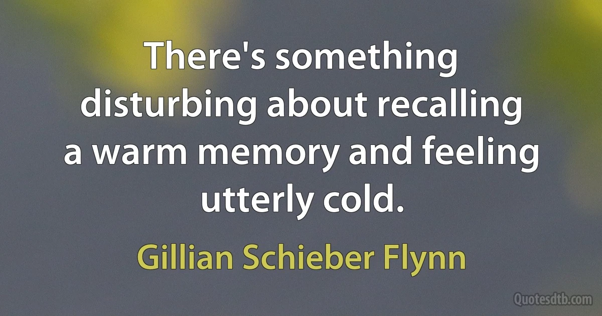 There's something disturbing about recalling a warm memory and feeling utterly cold. (Gillian Schieber Flynn)