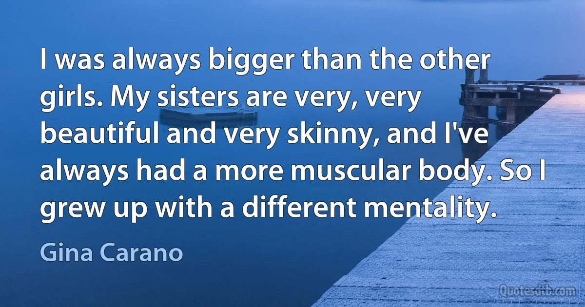 I was always bigger than the other girls. My sisters are very, very beautiful and very skinny, and I've always had a more muscular body. So I grew up with a different mentality. (Gina Carano)