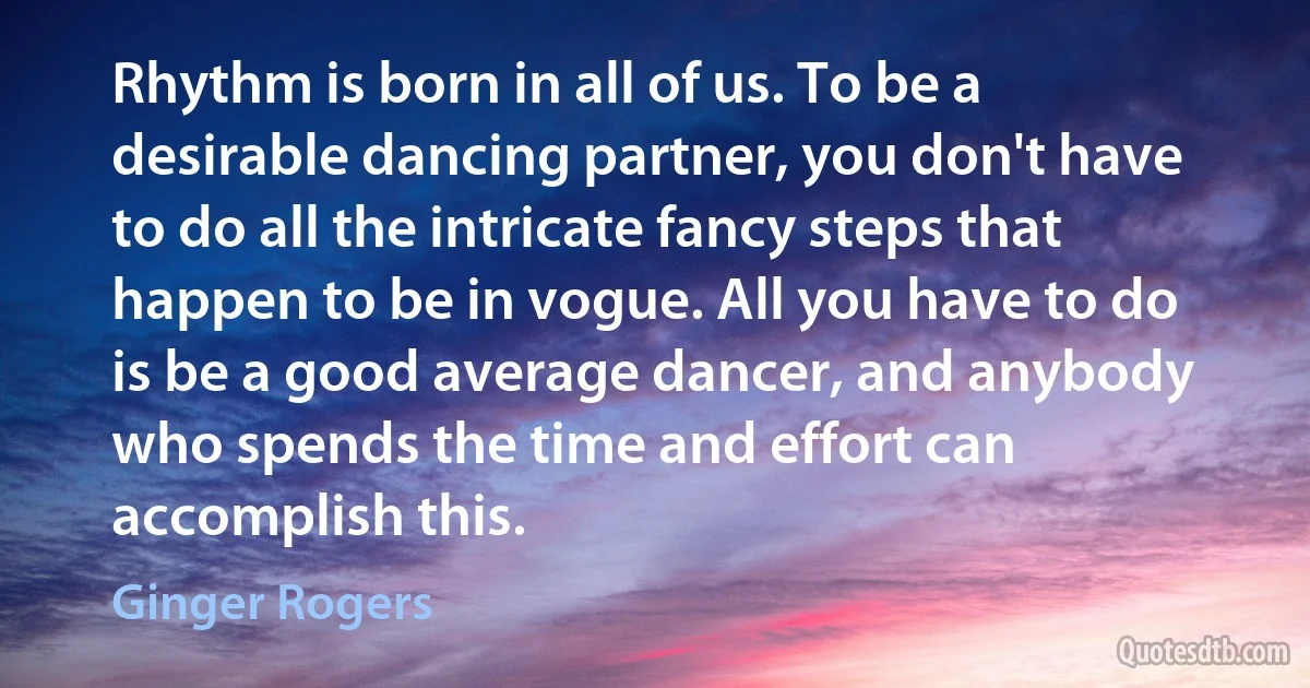 Rhythm is born in all of us. To be a desirable dancing partner, you don't have to do all the intricate fancy steps that happen to be in vogue. All you have to do is be a good average dancer, and anybody who spends the time and effort can accomplish this. (Ginger Rogers)