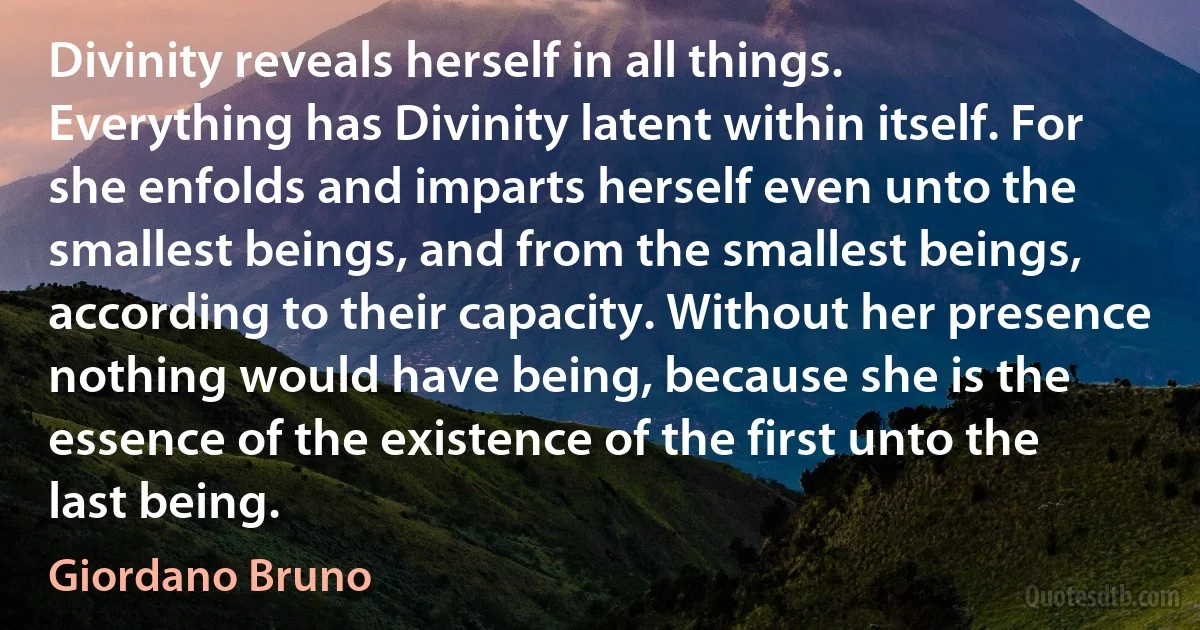 Divinity reveals herself in all things. Everything has Divinity latent within itself. For she enfolds and imparts herself even unto the smallest beings, and from the smallest beings, according to their capacity. Without her presence nothing would have being, because she is the essence of the existence of the first unto the last being. (Giordano Bruno)