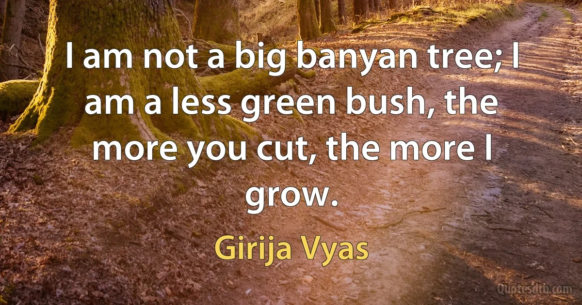 I am not a big banyan tree; I am a less green bush, the more you cut, the more I grow. (Girija Vyas)