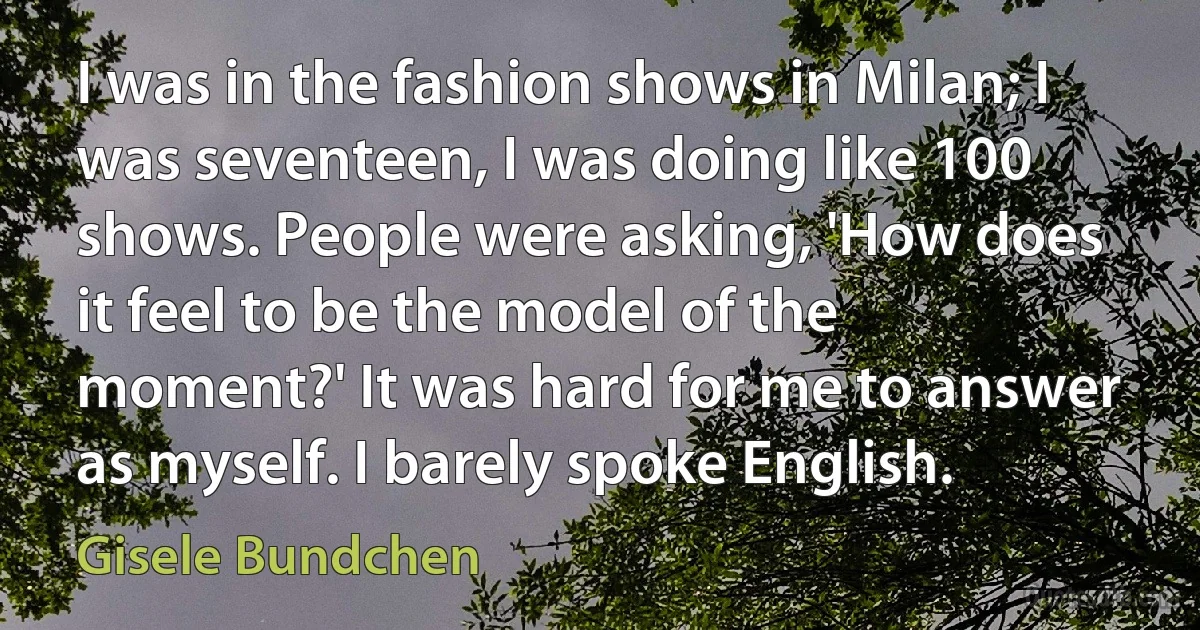 I was in the fashion shows in Milan; I was seventeen, I was doing like 100 shows. People were asking, 'How does it feel to be the model of the moment?' It was hard for me to answer as myself. I barely spoke English. (Gisele Bundchen)