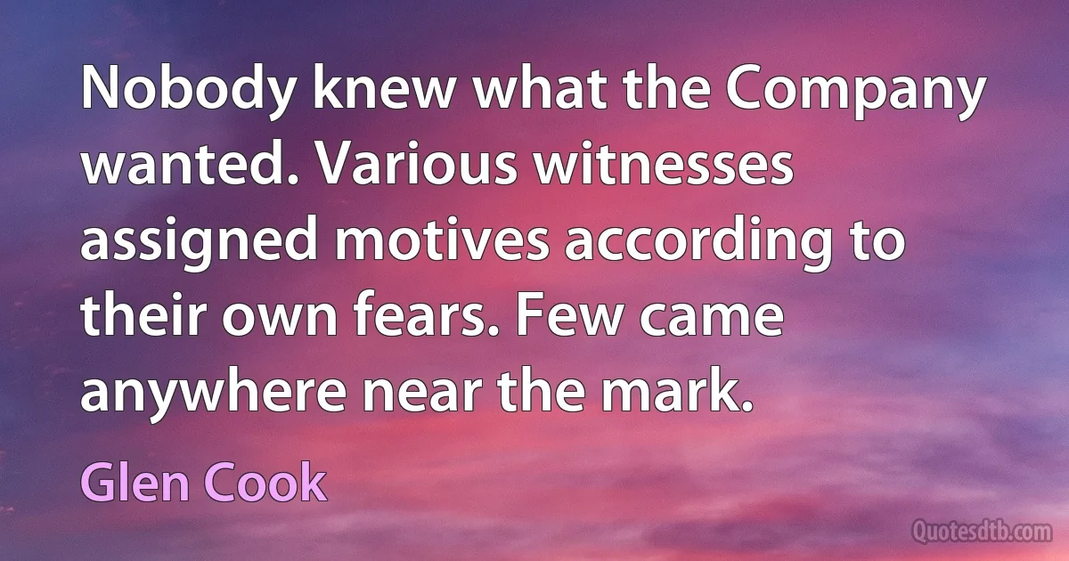 Nobody knew what the Company wanted. Various witnesses assigned motives according to their own fears. Few came anywhere near the mark. (Glen Cook)