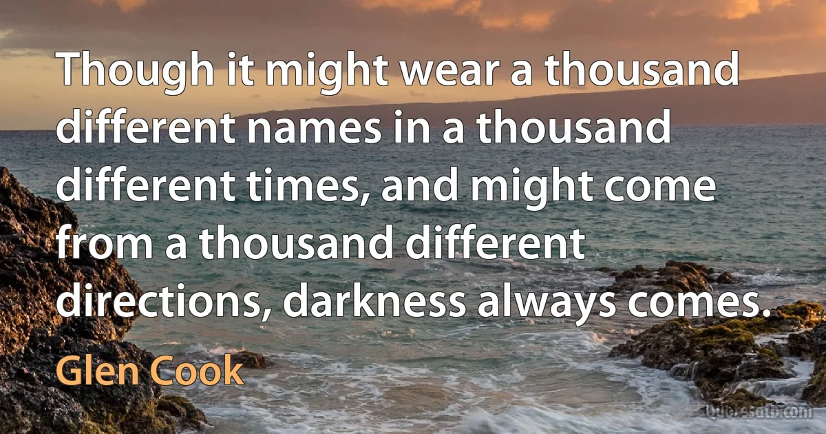 Though it might wear a thousand different names in a thousand different times, and might come from a thousand different directions, darkness always comes. (Glen Cook)