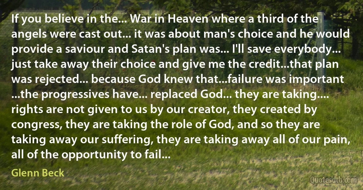 If you believe in the... War in Heaven where a third of the angels were cast out... it was about man's choice and he would provide a saviour and Satan's plan was... I'll save everybody... just take away their choice and give me the credit...that plan was rejected... because God knew that...failure was important ...the progressives have... replaced God... they are taking.... rights are not given to us by our creator, they created by congress, they are taking the role of God, and so they are taking away our suffering, they are taking away all of our pain, all of the opportunity to fail... (Glenn Beck)