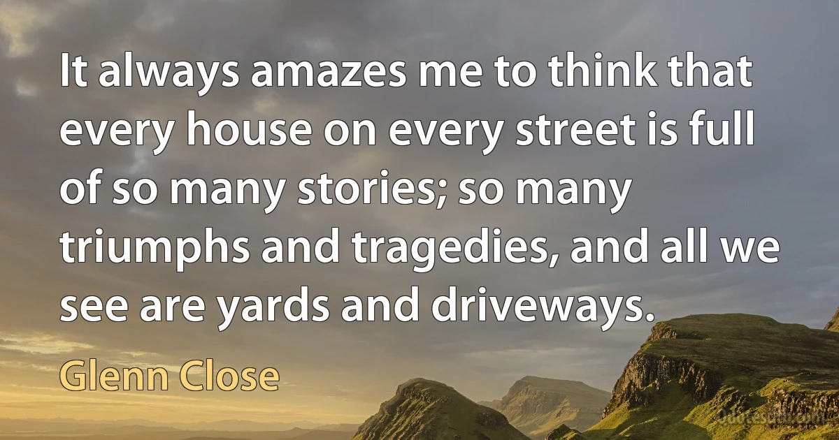 It always amazes me to think that every house on every street is full of so many stories; so many triumphs and tragedies, and all we see are yards and driveways. (Glenn Close)