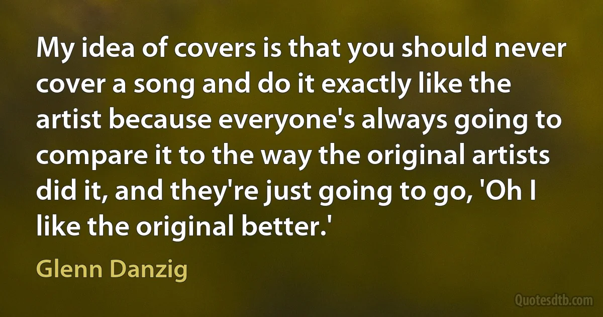 My idea of covers is that you should never cover a song and do it exactly like the artist because everyone's always going to compare it to the way the original artists did it, and they're just going to go, 'Oh I like the original better.' (Glenn Danzig)