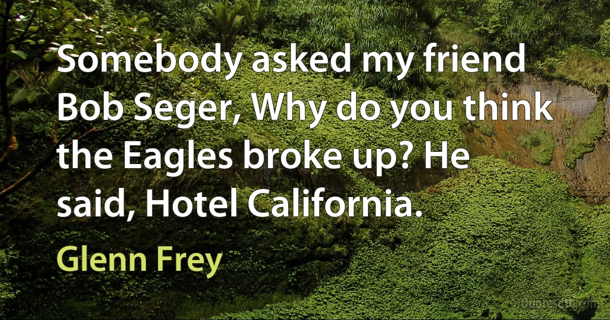 Somebody asked my friend Bob Seger, Why do you think the Eagles broke up? He said, Hotel California. (Glenn Frey)