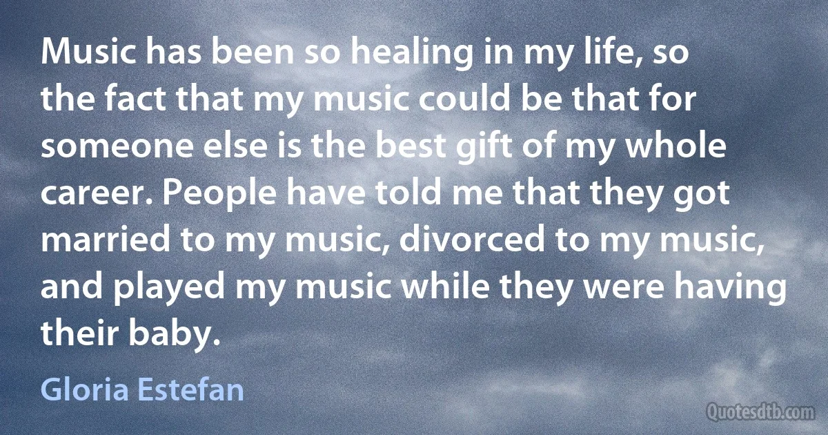 Music has been so healing in my life, so the fact that my music could be that for someone else is the best gift of my whole career. People have told me that they got married to my music, divorced to my music, and played my music while they were having their baby. (Gloria Estefan)