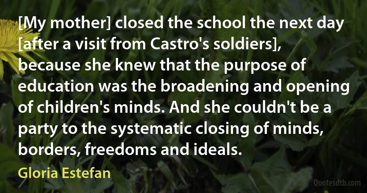 [My mother] closed the school the next day [after a visit from Castro's soldiers], because she knew that the purpose of education was the broadening and opening of children's minds. And she couldn't be a party to the systematic closing of minds, borders, freedoms and ideals. (Gloria Estefan)