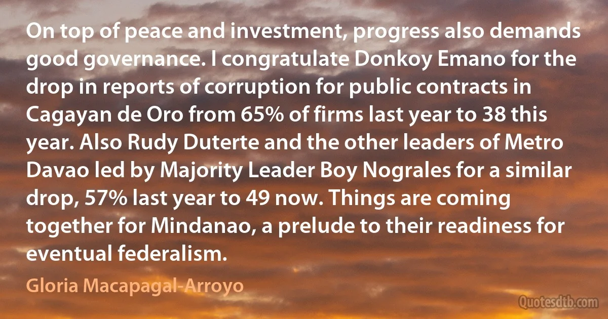 On top of peace and investment, progress also demands good governance. I congratulate Donkoy Emano for the drop in reports of corruption for public contracts in Cagayan de Oro from 65% of firms last year to 38 this year. Also Rudy Duterte and the other leaders of Metro Davao led by Majority Leader Boy Nograles for a similar drop, 57% last year to 49 now. Things are coming together for Mindanao, a prelude to their readiness for eventual federalism. (Gloria Macapagal-Arroyo)