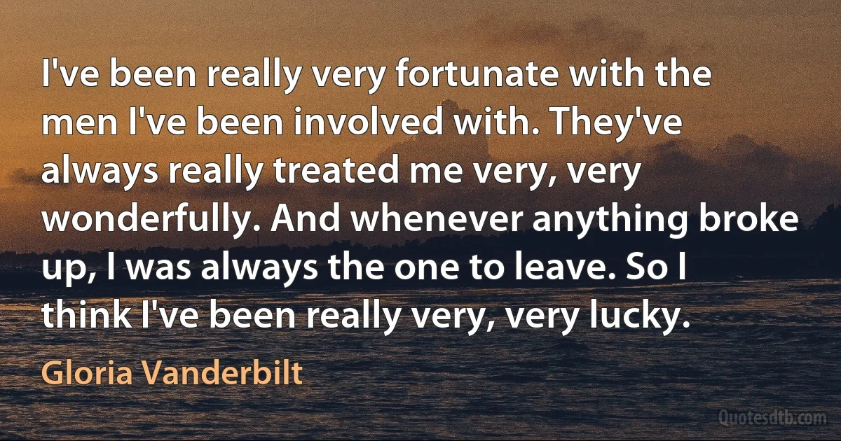 I've been really very fortunate with the men I've been involved with. They've always really treated me very, very wonderfully. And whenever anything broke up, I was always the one to leave. So I think I've been really very, very lucky. (Gloria Vanderbilt)