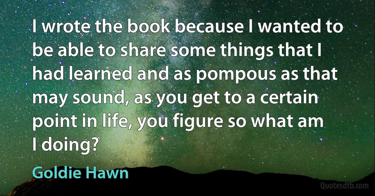 I wrote the book because I wanted to be able to share some things that I had learned and as pompous as that may sound, as you get to a certain point in life, you figure so what am I doing? (Goldie Hawn)