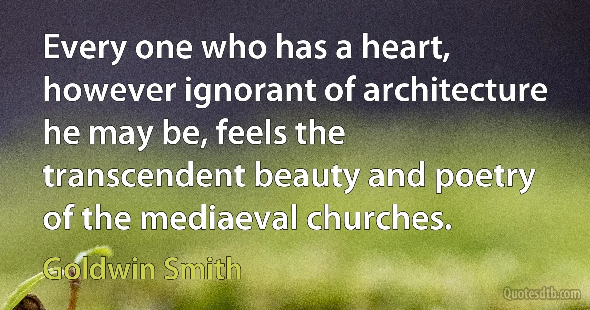 Every one who has a heart, however ignorant of architecture he may be, feels the transcendent beauty and poetry of the mediaeval churches. (Goldwin Smith)