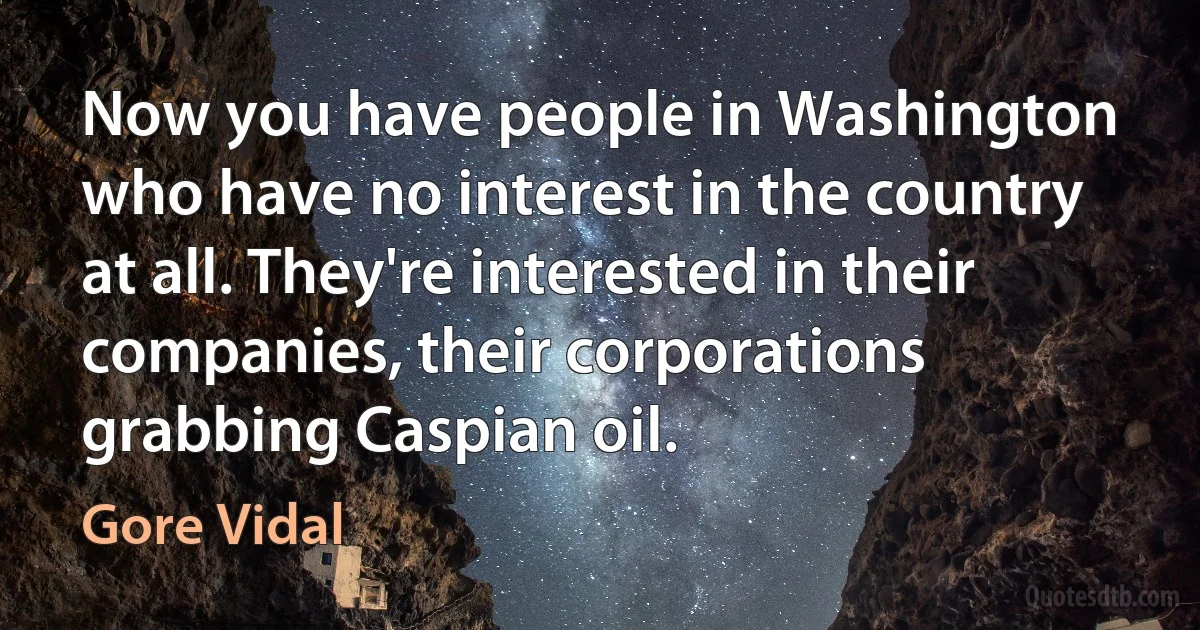 Now you have people in Washington who have no interest in the country at all. They're interested in their companies, their corporations grabbing Caspian oil. (Gore Vidal)