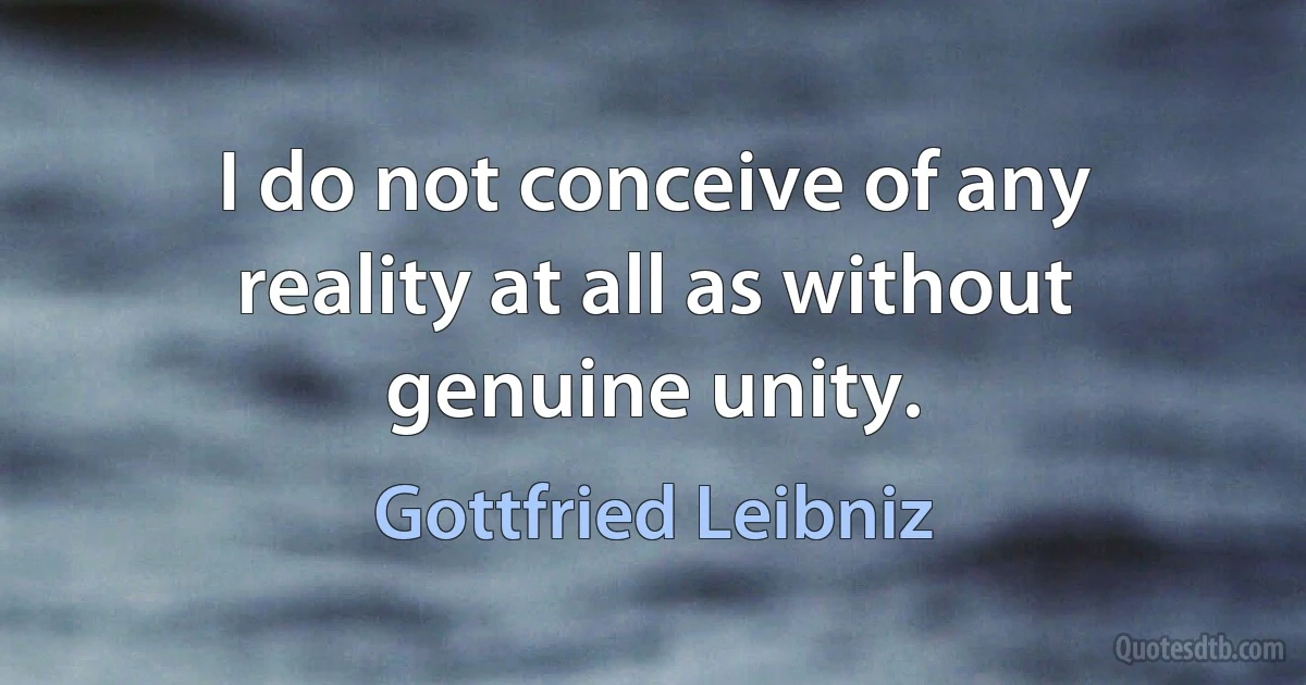 I do not conceive of any reality at all as without genuine unity. (Gottfried Leibniz)