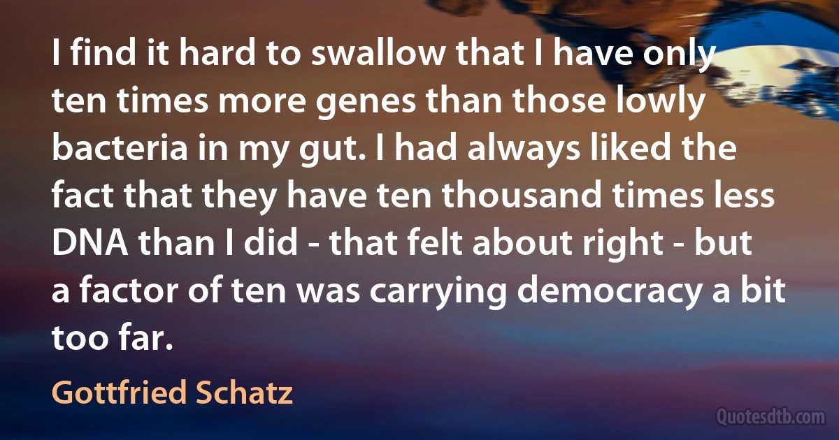 I find it hard to swallow that I have only ten times more genes than those lowly bacteria in my gut. I had always liked the fact that they have ten thousand times less DNA than I did - that felt about right - but a factor of ten was carrying democracy a bit too far. (Gottfried Schatz)