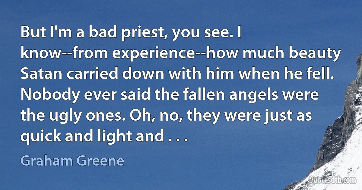 But I'm a bad priest, you see. I know--from experience--how much beauty Satan carried down with him when he fell. Nobody ever said the fallen angels were the ugly ones. Oh, no, they were just as quick and light and . . . (Graham Greene)