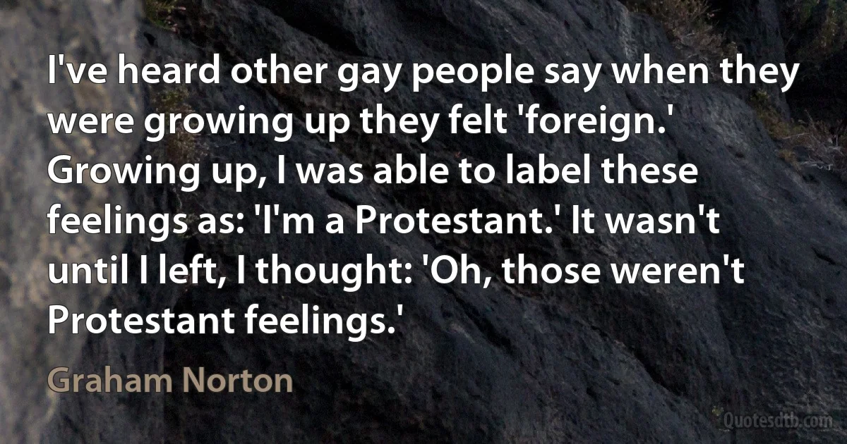 I've heard other gay people say when they were growing up they felt 'foreign.' Growing up, I was able to label these feelings as: 'I'm a Protestant.' It wasn't until I left, I thought: 'Oh, those weren't Protestant feelings.' (Graham Norton)