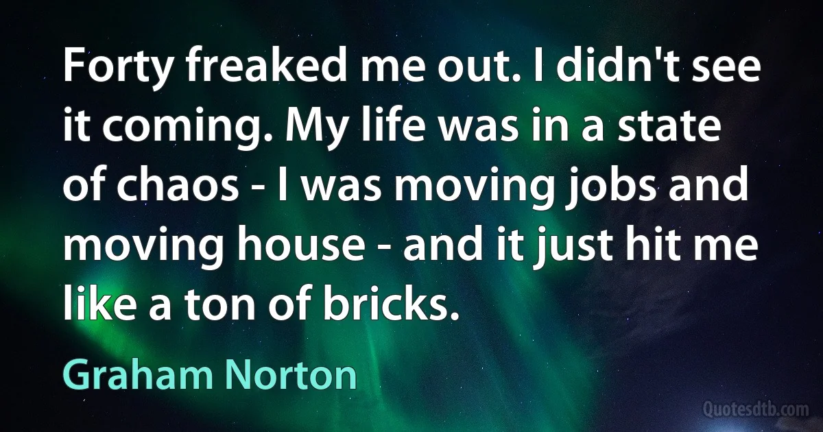 Forty freaked me out. I didn't see it coming. My life was in a state of chaos - I was moving jobs and moving house - and it just hit me like a ton of bricks. (Graham Norton)