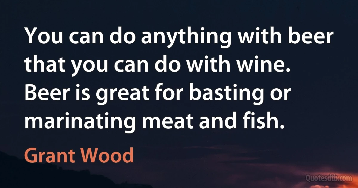 You can do anything with beer that you can do with wine. Beer is great for basting or marinating meat and fish. (Grant Wood)