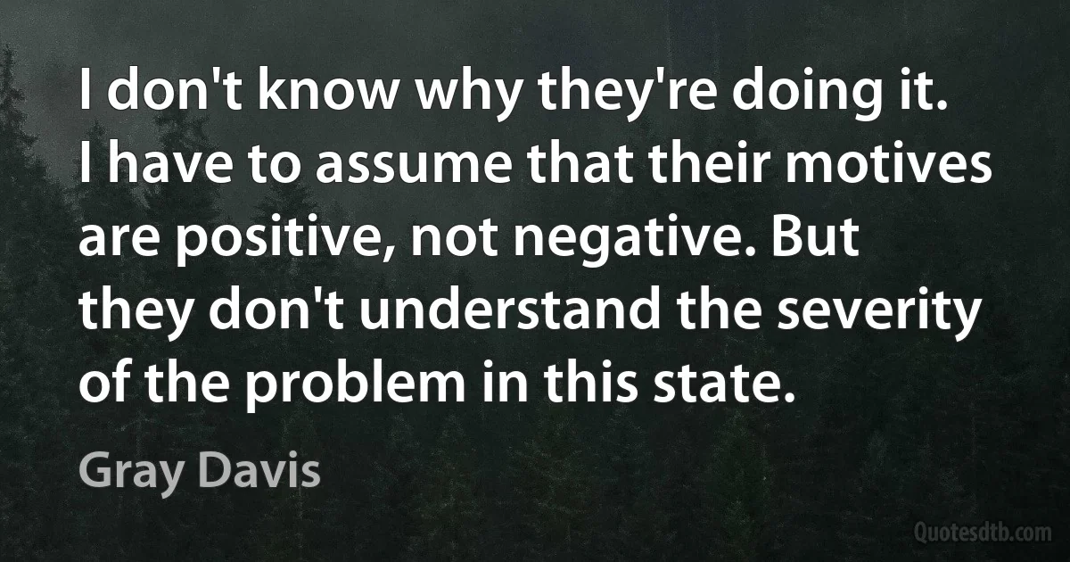 I don't know why they're doing it. I have to assume that their motives are positive, not negative. But they don't understand the severity of the problem in this state. (Gray Davis)