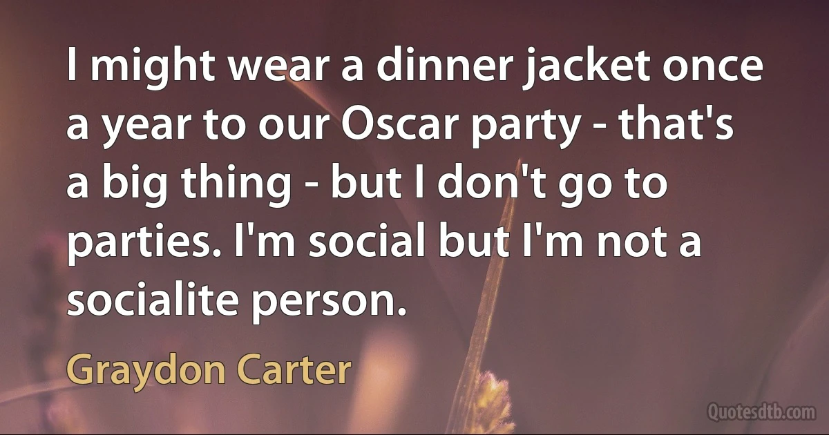 I might wear a dinner jacket once a year to our Oscar party - that's a big thing - but I don't go to parties. I'm social but I'm not a socialite person. (Graydon Carter)