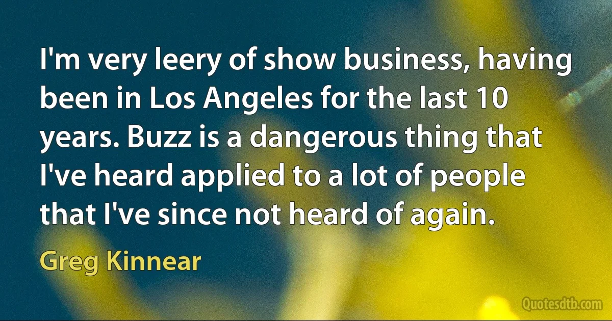 I'm very leery of show business, having been in Los Angeles for the last 10 years. Buzz is a dangerous thing that I've heard applied to a lot of people that I've since not heard of again. (Greg Kinnear)