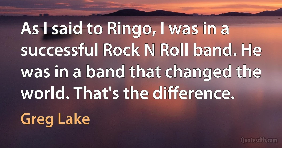 As I said to Ringo, I was in a successful Rock N Roll band. He was in a band that changed the world. That's the difference. (Greg Lake)