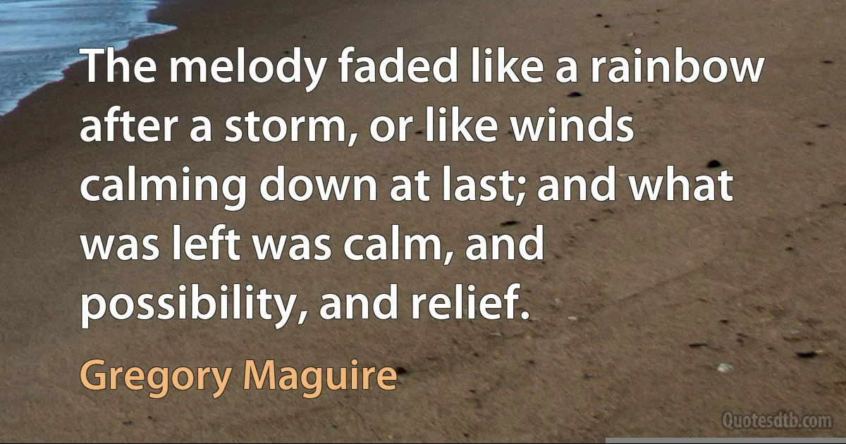 The melody faded like a rainbow after a storm, or like winds calming down at last; and what was left was calm, and possibility, and relief. (Gregory Maguire)