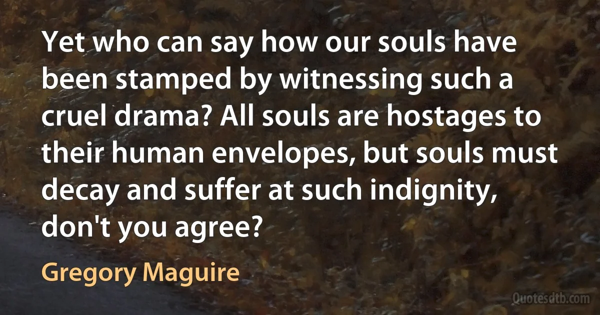 Yet who can say how our souls have been stamped by witnessing such a cruel drama? All souls are hostages to their human envelopes, but souls must decay and suffer at such indignity, don't you agree? (Gregory Maguire)